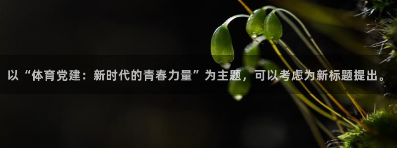 球速体育：以“体育党建：新时代的青春力量”为主题，可以考虑为新标题提出。